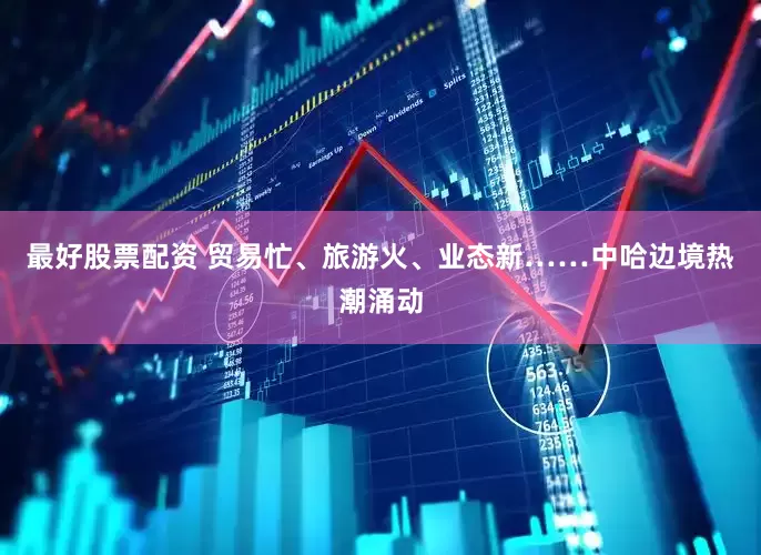 最好股票配资 贸易忙、旅游火、业态新……中哈边境热潮涌动
