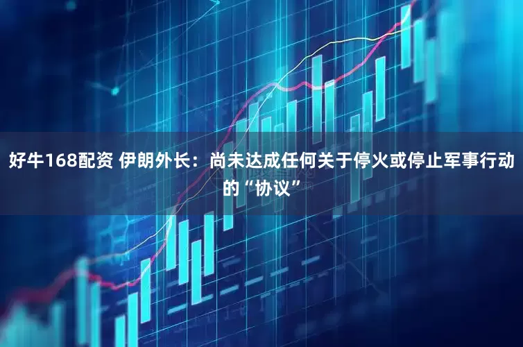 好牛168配资 伊朗外长：尚未达成任何关于停火或停止军事行动的“协议”