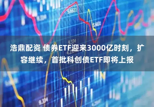 浩鼎配资 债券ETF迎来3000亿时刻，扩容继续，首批科创债ETF即将上报