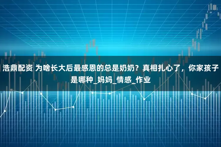 浩鼎配资 为啥长大后最感恩的总是奶奶？真相扎心了，你家孩子是哪种_妈妈_情感_作业