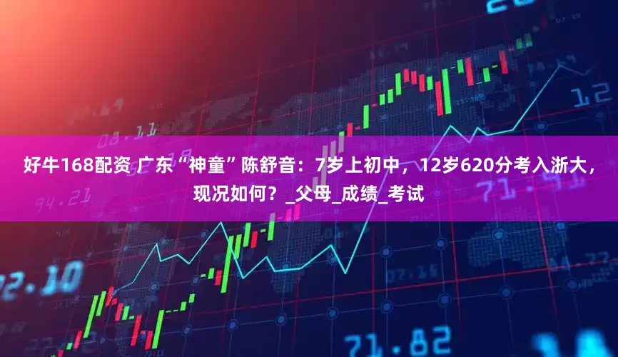 好牛168配资 广东“神童”陈舒音：7岁上初中，12岁620分考入浙大，现况如何？_父母_成绩_考试