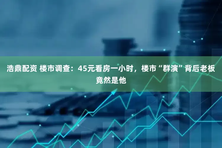 浩鼎配资 楼市调查：45元看房一小时，楼市“群演”背后老板竟然是他