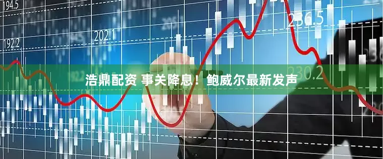 浩鼎配资 事关降息！鲍威尔最新发声