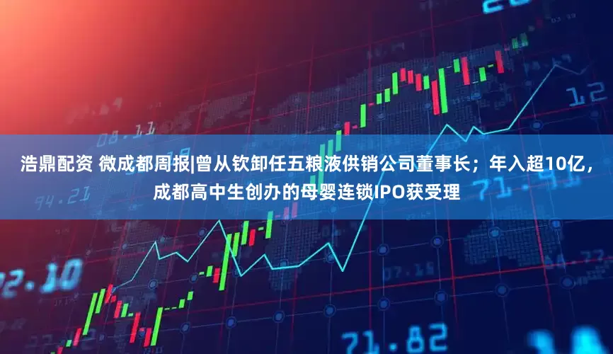 浩鼎配资 微成都周报|曾从钦卸任五粮液供销公司董事长；年入超10亿，成都高中生创办的母婴连锁IPO获受理