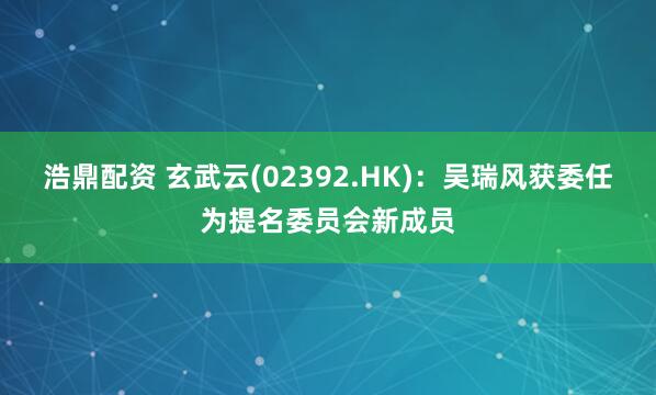 浩鼎配资 玄武云(02392.HK)：吴瑞风获委任为提名委员会新成员