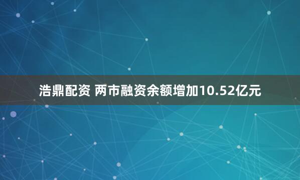浩鼎配资 两市融资余额增加10.52亿元