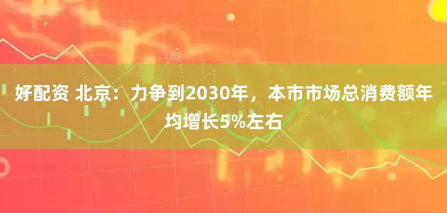 好配资 北京：力争到2030年，本市市场总消费额年均增长5%左右