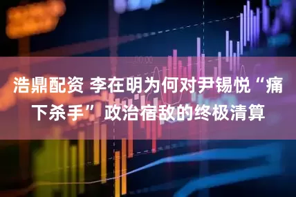 浩鼎配资 李在明为何对尹锡悦“痛下杀手” 政治宿敌的终极清算