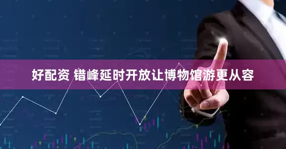 好配资 错峰延时开放让博物馆游更从容