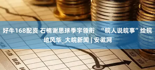 好牛168配资 石楠谢思球季宇领衔   “皖人说皖事”绘皖地风华_大皖新闻 | 安徽网