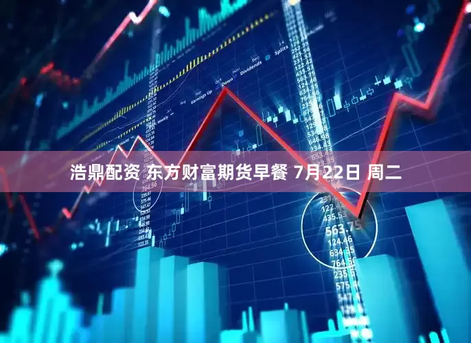 浩鼎配资 东方财富期货早餐 7月22日 周二
