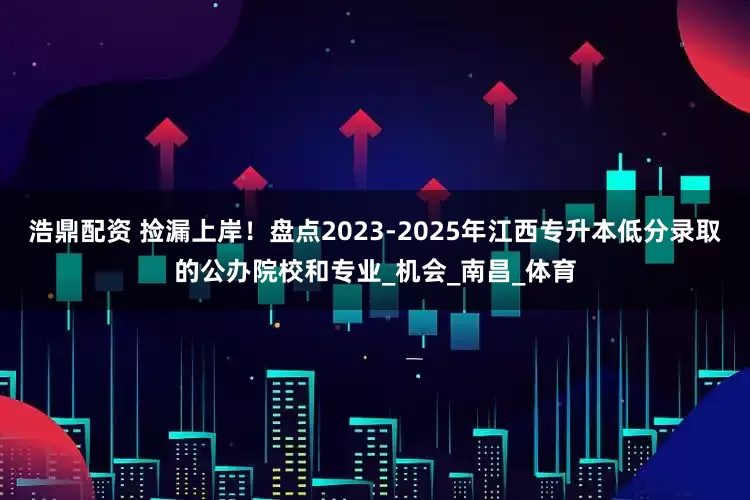 浩鼎配资 捡漏上岸！盘点2023-2025年江西专升本低分录取的公办院校和专业_机会_南昌_体育