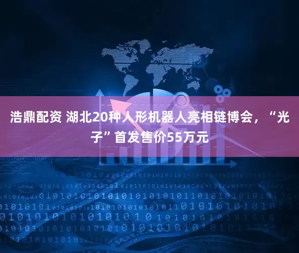 浩鼎配资 湖北20种人形机器人亮相链博会，“光子”首发售价55万元