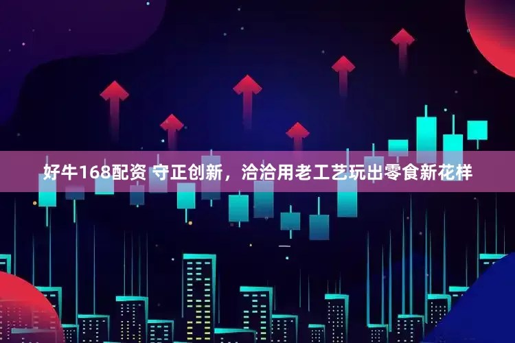 好牛168配资 守正创新，洽洽用老工艺玩出零食新花样